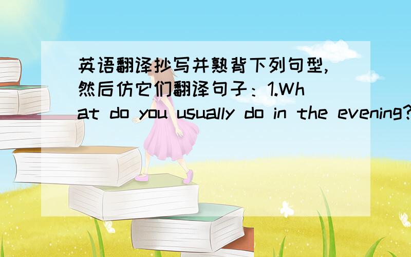 英语翻译抄写并熟背下列句型,然后仿它们翻译句子：1.What do you usually do in the evening?你晚上通常做什么?I usually do my homework.我通常做作业.2.What do you often do on the weekend?你周末经常做什么?I often