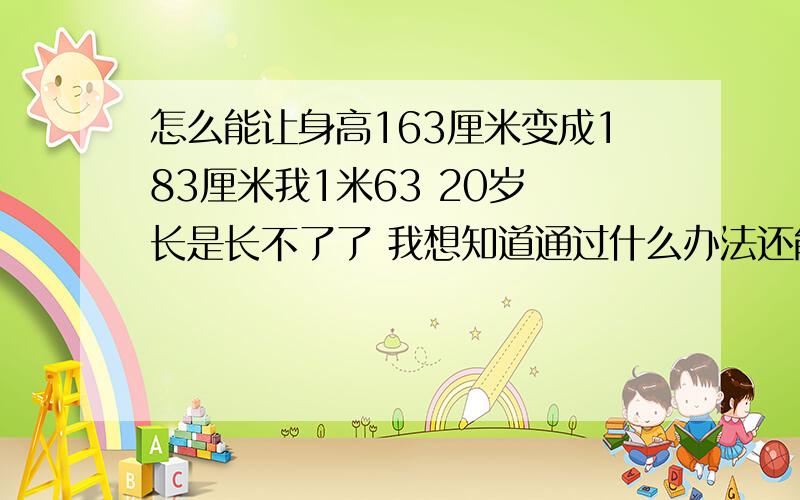 怎么能让身高163厘米变成183厘米我1米63 20岁 长是长不了了 我想知道通过什么办法还能让我变高 希望大家能告诉我 拜托了