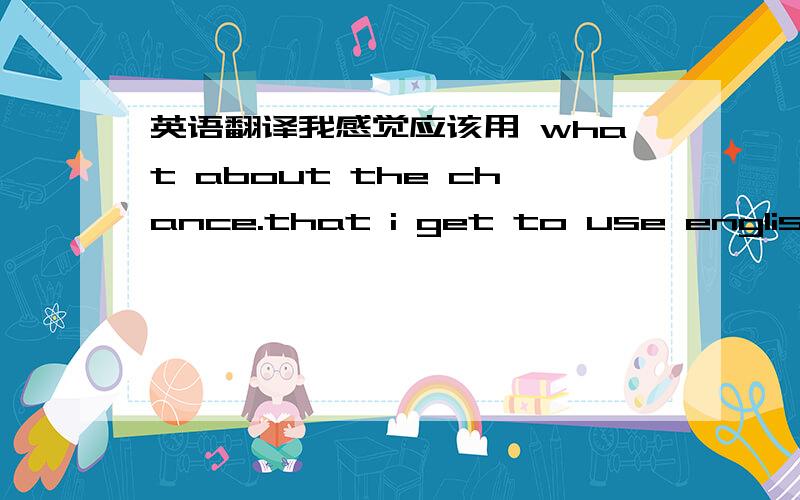 英语翻译我感觉应该用 what about the chance.that i get to use english....