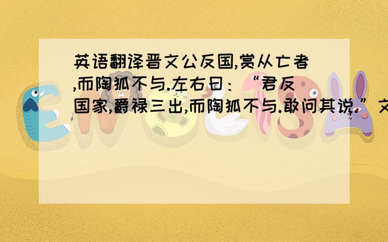 英语翻译晋文公反国,赏从亡者,而陶狐不与.左右曰：“君反国家,爵禄三出,而陶狐不与.敢问其说.”文公曰：“辅我以义、导我以礼者,吾以为上赏；教我以善、强我以贤者,吾以为次赏；拂吾