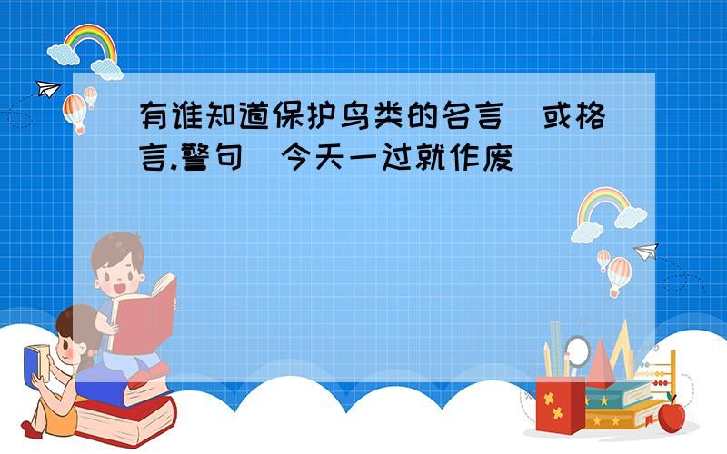 有谁知道保护鸟类的名言(或格言.警句)今天一过就作废