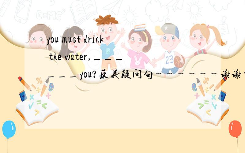 you must drink the water,______you?反义疑问句………………谢谢~