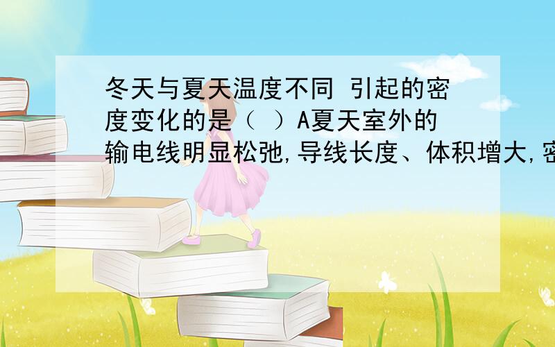 冬天与夏天温度不同 引起的密度变化的是（ ）A夏天室外的输电线明显松弛,导线长度、体积增大,密度减小B室外水泥地面制成多块的组合,块与块之间有缝隙,为防止夏天水泥热胀、密度减小