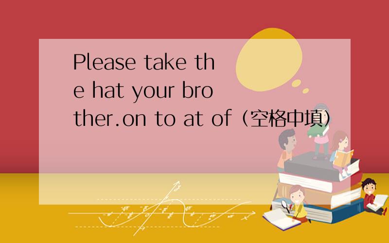 Please take the hat your brother.on to at of（空格中填）