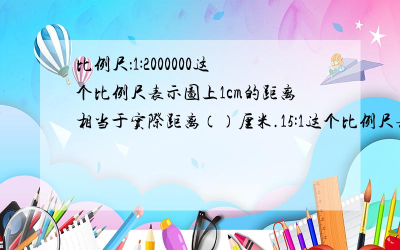 比例尺：1:2000000这个比例尺表示图上1cm的距离相当于实际距离（）厘米.15:1这个比例尺表示图上距离（）cm相当于实际距离（）cm.