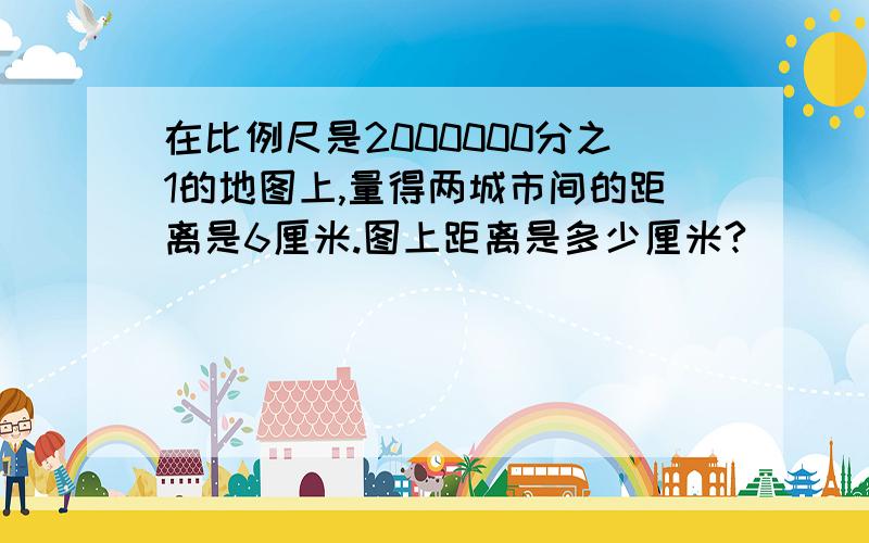 在比例尺是2000000分之1的地图上,量得两城市间的距离是6厘米.图上距离是多少厘米?