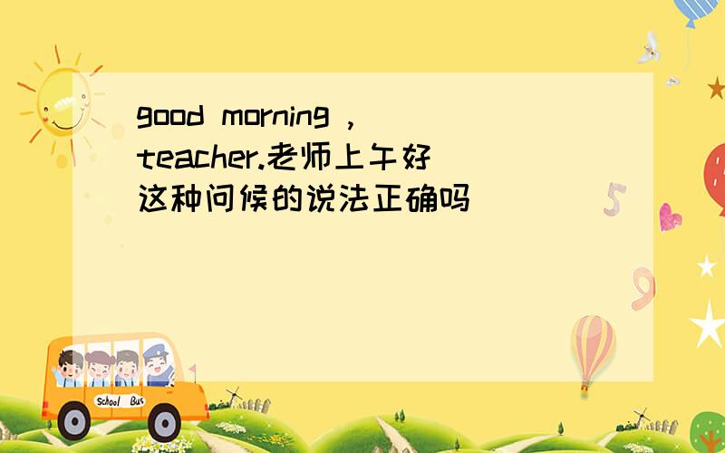 good morning ,teacher.老师上午好 这种问候的说法正确吗