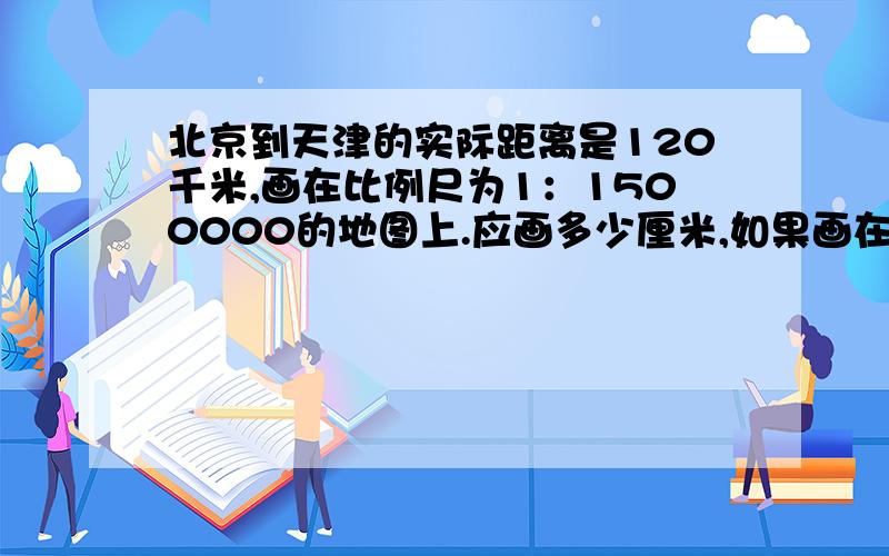 北京到天津的实际距离是120千米,画在比例尺为1：1500000的地图上.应画多少厘米,如果画在1:6000000的地如果画在1:6000000的地图上,应画多少厘米