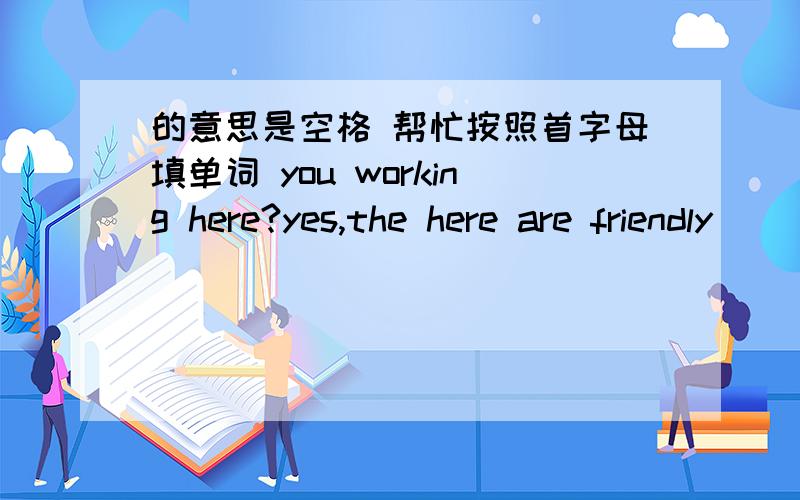 的意思是空格 帮忙按照首字母填单词 you working here?yes,the here are friendly