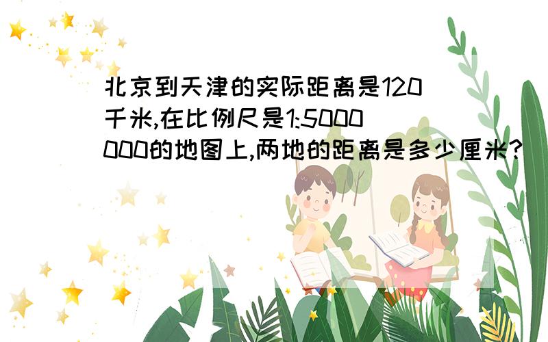 北京到天津的实际距离是120千米,在比例尺是1:5000000的地图上,两地的距离是多少厘米?