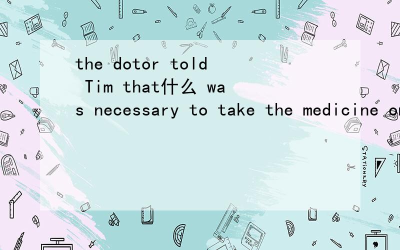 the dotor told Tim that什么 was necessary to take the medicine on time.填什么?