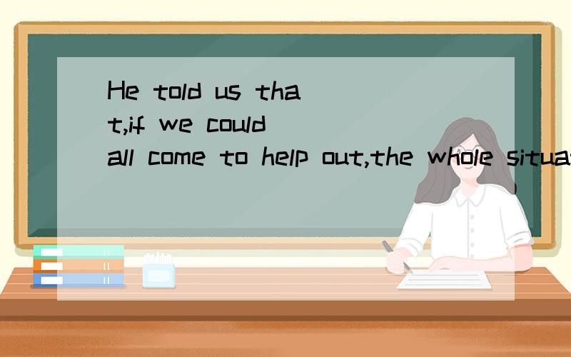 He told us that,if we could all come to help out,the whole situation would be getting better.宾语从句的引导词是that 因为if引导的田间状语从句位宾语从句的句首 所以that 不能省略 可是 为什么that 和if 中间要有