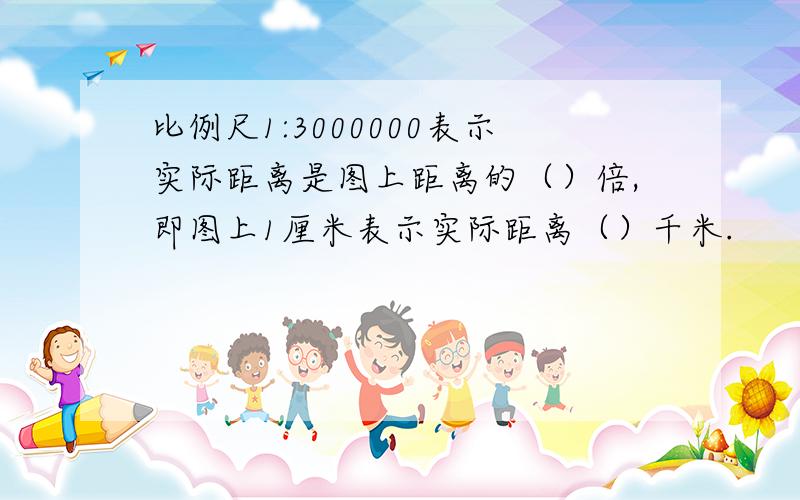 比例尺1:3000000表示实际距离是图上距离的（）倍,即图上1厘米表示实际距离（）千米.