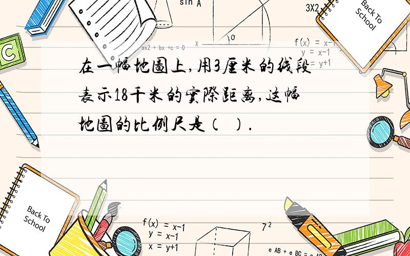 在一幅地图上,用3厘米的线段表示18千米的实际距离,这幅地图的比例尺是（ ）.