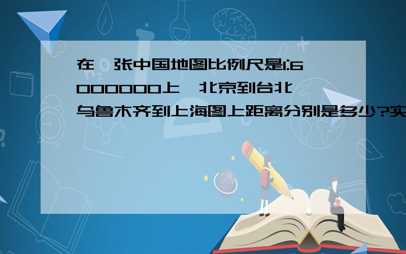 在一张中国地图比例尺是1:6000000上,北京到台北,乌鲁木齐到上海图上距离分别是多少?实际呢?