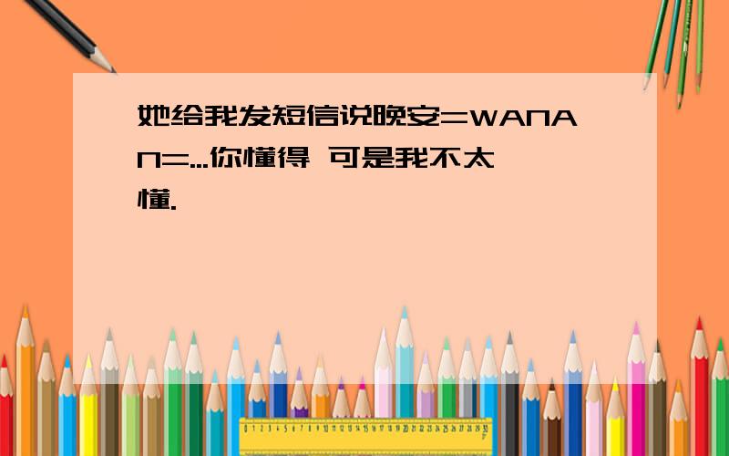 她给我发短信说晚安=WANAN=...你懂得 可是我不太懂.