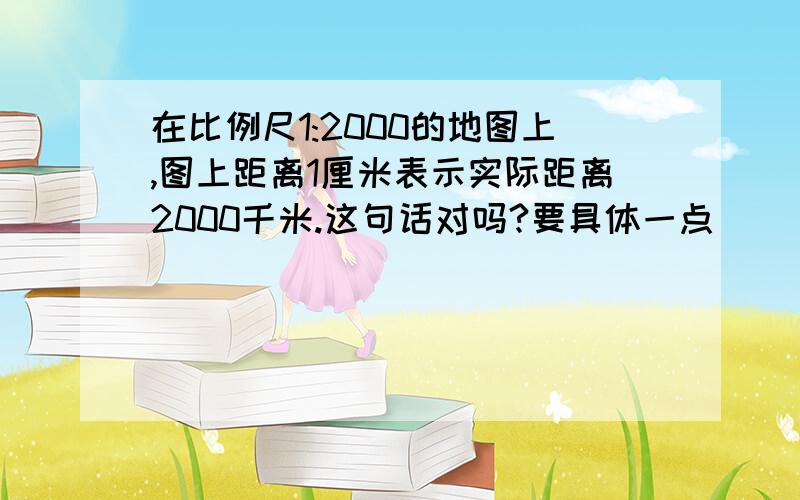 在比例尺1:2000的地图上,图上距离1厘米表示实际距离2000千米.这句话对吗?要具体一点