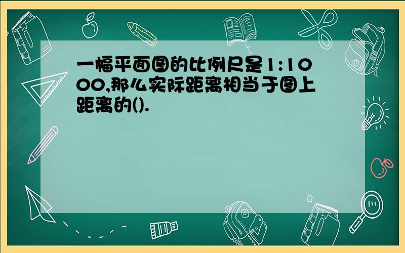 一幅平面图的比例尺是1:1000,那么实际距离相当于图上距离的().