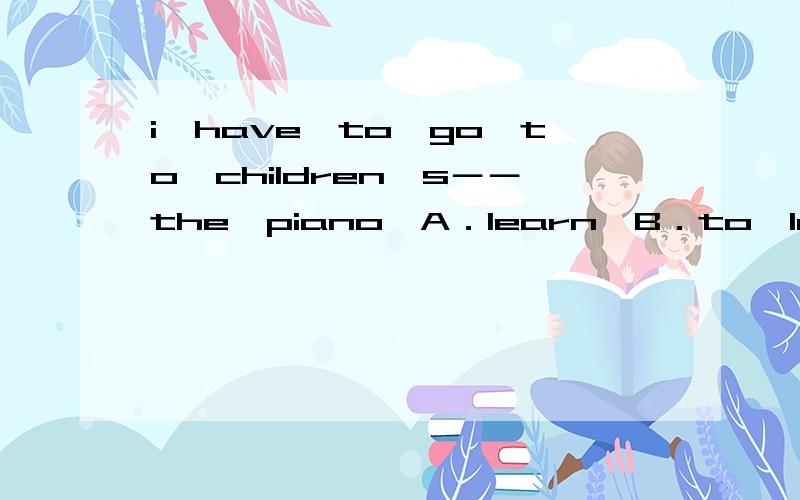 i　have　to　go　to　children＇s－－the　piano　A．learn　B．to　learnC．learn