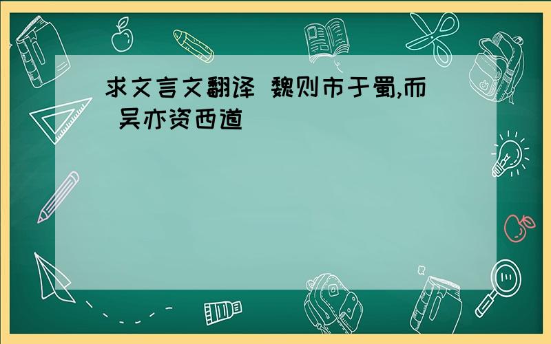 求文言文翻译 魏则市于蜀,而 吴亦资西道