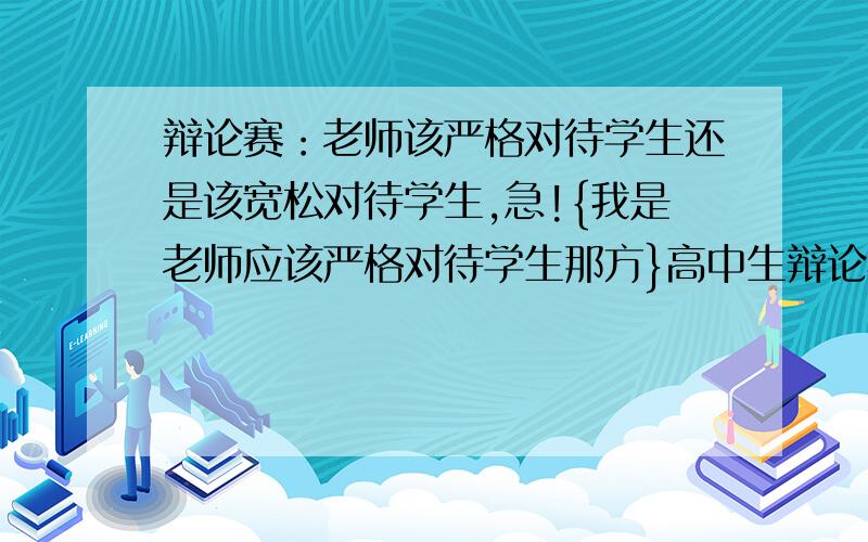 辩论赛：老师该严格对待学生还是该宽松对待学生,急!{我是老师应该严格对待学生那方}高中生辩论赛,后天要开始辩论了,我是二辩,第一次参加这种活动,请各位能多说一些关于老师应该严格