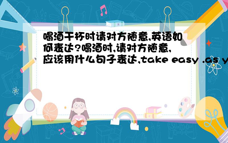 喝酒干杯时请对方随意,英语如何表达?喝酒时,请对方随意,应该用什么句子表达,take easy .as you please .free as you will.这三个句子哪个对?