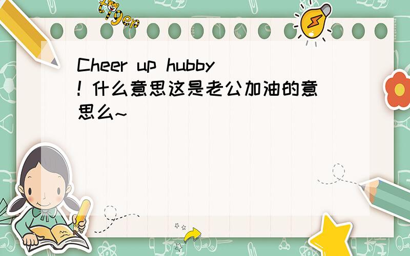 Cheer up hubby! 什么意思这是老公加油的意思么~