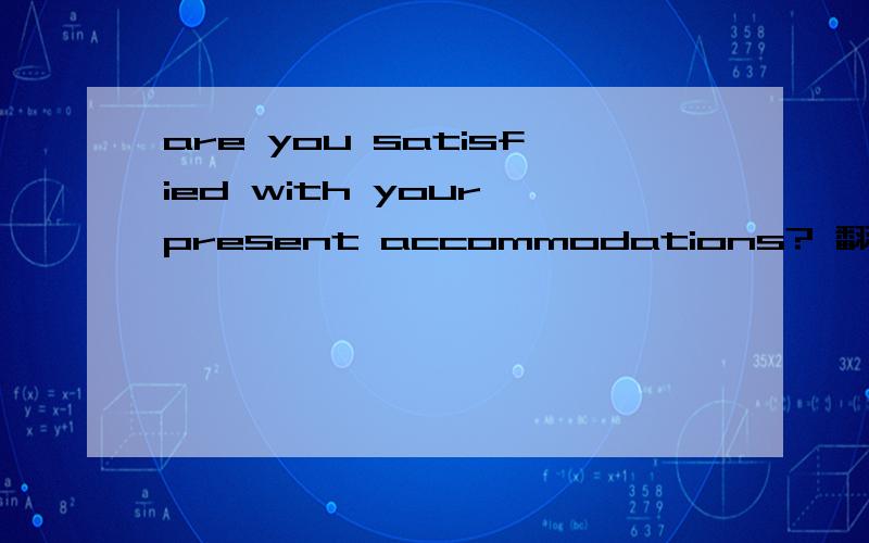 are you satisfied with your present accommodations? 翻译成中文  谢谢