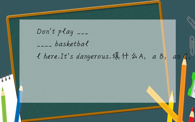 Don't play _______ basketball here.It's dangerous.填什么A：a B：an C：the D：/