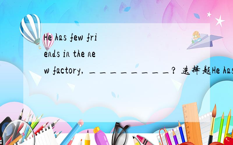 He has few friends in the new factory, ________? 选择题He has few friends in the new factory, ________?   选择题A.has he     B.is he     C.doesn't he     D.hasn't he         说出原因