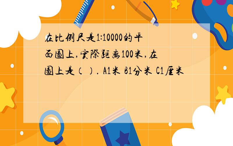 在比例尺是1:10000的平面图上,实际距离100米,在图上是（）. A1米 B1分米 C1厘米