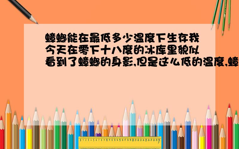 蟑螂能在最低多少温度下生存我今天在零下十八度的冰库里貌似看到了蟑螂的身影,但是这么低的温度,蟑螂还能生存么?到底是我看错了,还是确实有小强哥的存在.