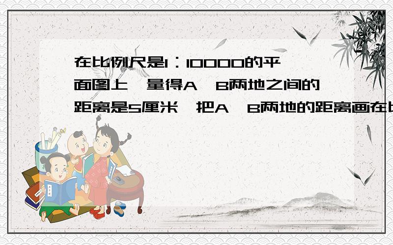 在比例尺是1：10000的平面图上,量得A,B两地之间的距离是5厘米,把A,B两地的距离画在比例尺是1：1000的的平面图上，应画（——）厘米