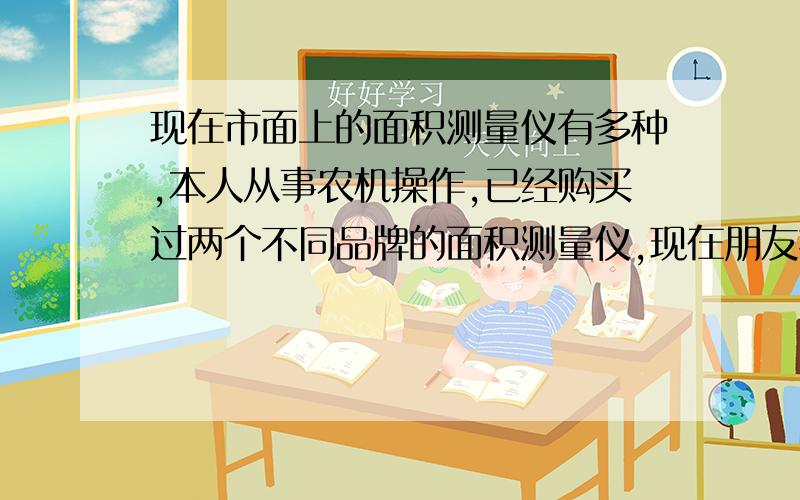 现在市面上的面积测量仪有多种,本人从事农机操作,已经购买过两个不同品牌的面积测量仪,现在朋友托我再买一台,想知道现在市面上有没有新产品出来,因为觉得先前的仪器还是有待改进的