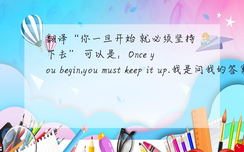 翻译“你一旦开始 就必须坚持下去” 可以是：Once you begin,you must keep it up.我是问我的答案是否正确哈