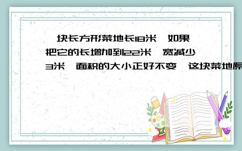 一块长方形菜地长18米,如果把它的长增加到22米,宽减少3米,面积的大小正好不变,这块菜地原来的面积是?