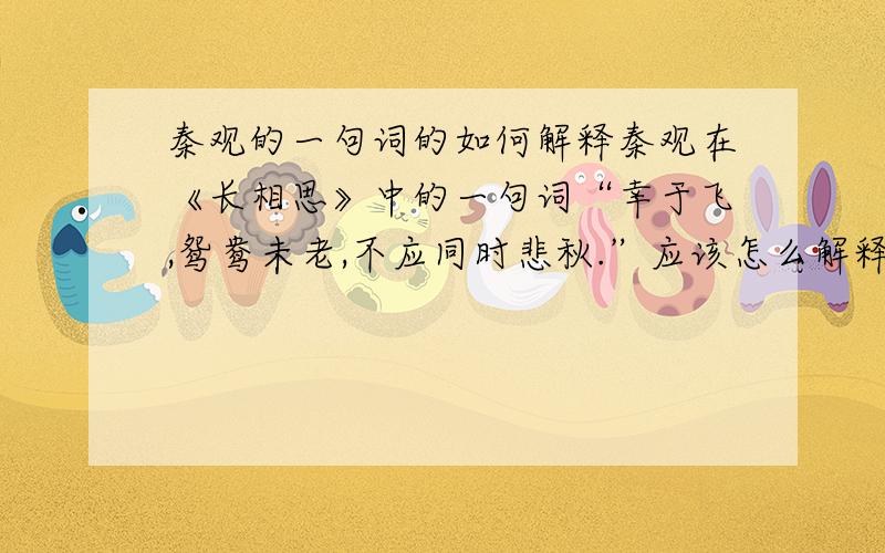 秦观的一句词的如何解释秦观在《长相思》中的一句词“幸于飞,鸳鸯未老,不应同时悲秋.”应该怎么解释,描写了什么样的心情?