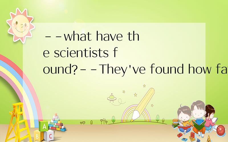 --what have the scientists found?--They've found how fat___and stored.A produced B is produced C is producing D has produced 选择哪项?为什么?怎么译?