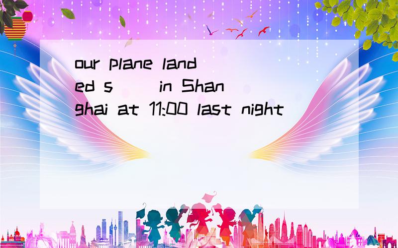 our plane landed s__ in Shanghai at 11:00 last night