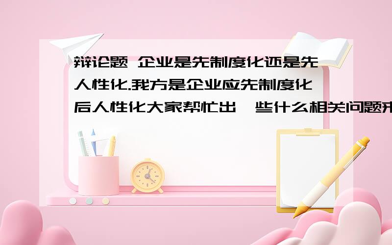 辩论题 企业是先制度化还是先人性化.我方是企业应先制度化后人性化大家帮忙出一些什么相关问题来问对方.越多越好.