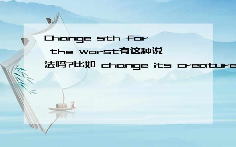 Change sth for the worst有这种说法吗?比如 change its creatures and human health for the worst.