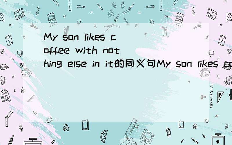 My son likes coffee with nothing else in it的同义句My son likes coffee __ __ else in it