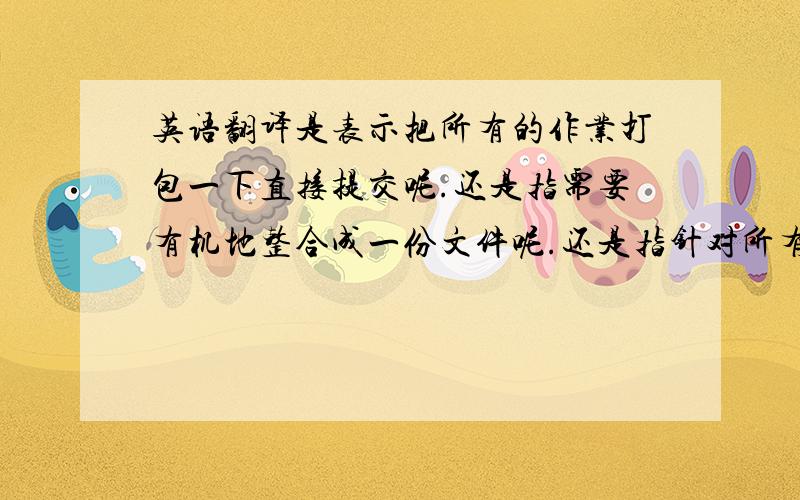 英语翻译是表示把所有的作业打包一下直接提交呢.还是指需要有机地整合成一份文件呢.还是指针对所有作业写一个总结呢.