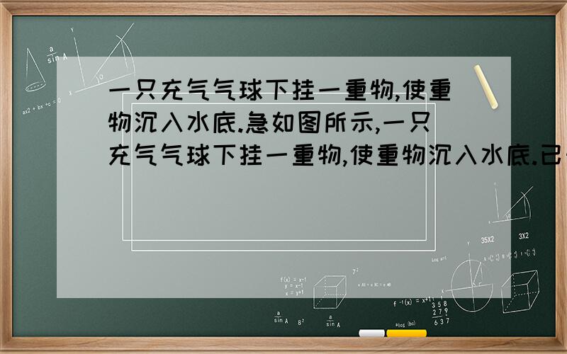 一只充气气球下挂一重物,使重物沉入水底.急如图所示,一只充气气球下挂一重物,使重物沉入水底.已知重物重为5.4牛,如果充气气球质量不计,当温度为10摄氏度时,气球的体积为300立方厘米,重