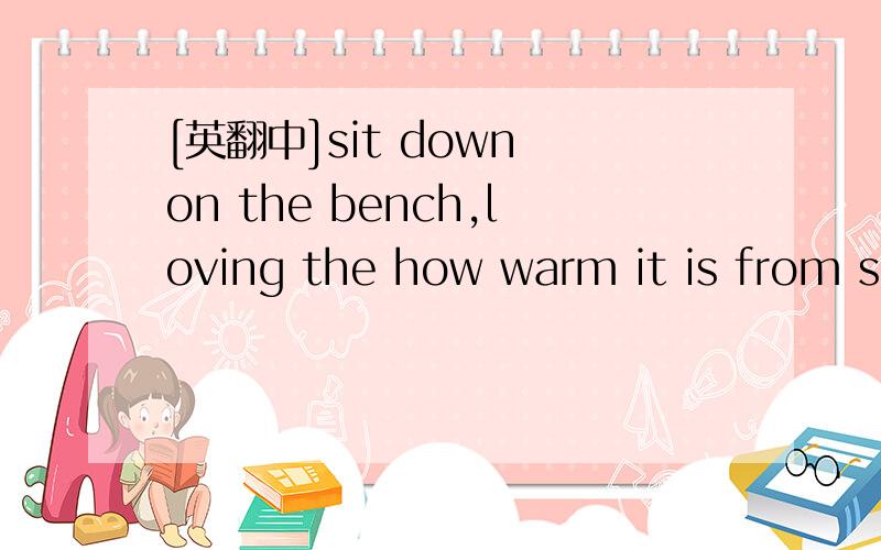 [英翻中]sit down on the bench,loving the how warm it is from sitting in the sun.