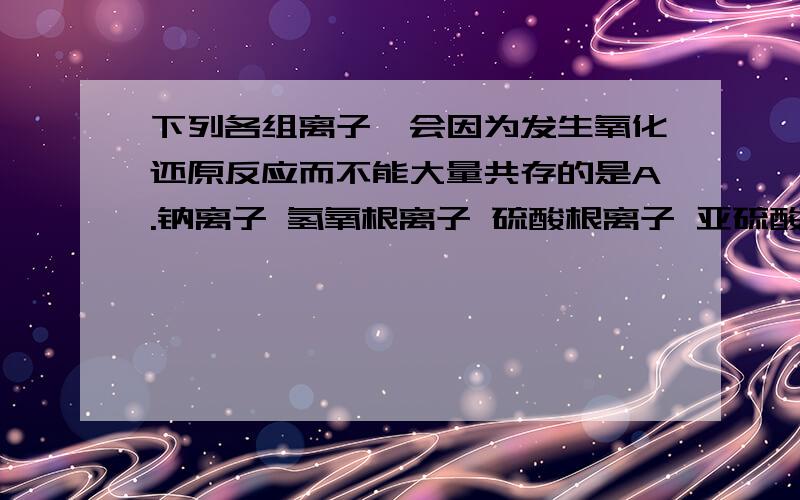 下列各组离子,会因为发生氧化还原反应而不能大量共存的是A.钠离子 氢氧根离子 硫酸根离子 亚硫酸氢根离子B.高锰酸根离子 钠离子 硫酸根离子 硫离子（-2价的）C.氢离子 钠离子 氯离子 亚