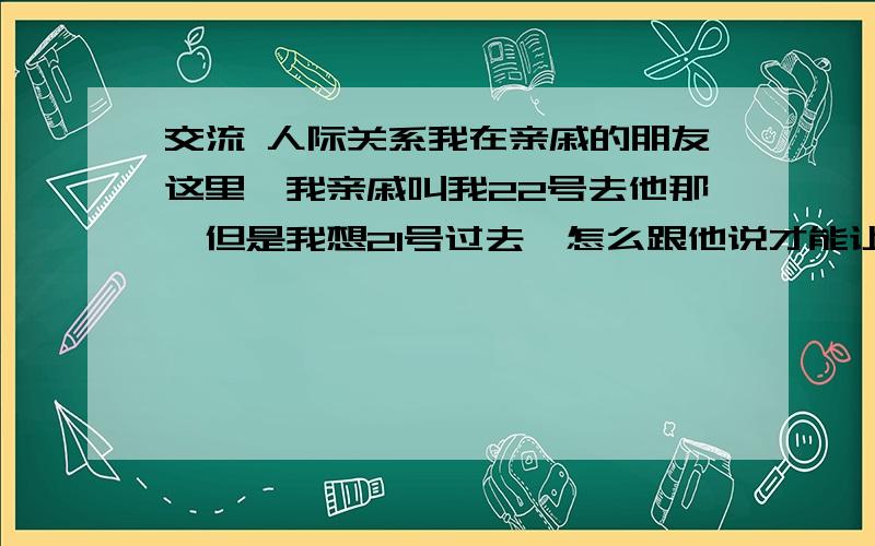 交流 人际关系我在亲戚的朋友这里,我亲戚叫我22号去他那,但是我想21号过去,怎么跟他说才能让他同意让我21号过去?他是长辈.具体怎么忽悠,就看各位的了,是阿姨。