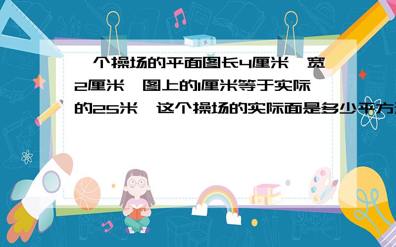 一个操场的平面图长4厘米,宽2厘米,图上的1厘米等于实际的25米,这个操场的实际面是多少平方米?用比例方程解