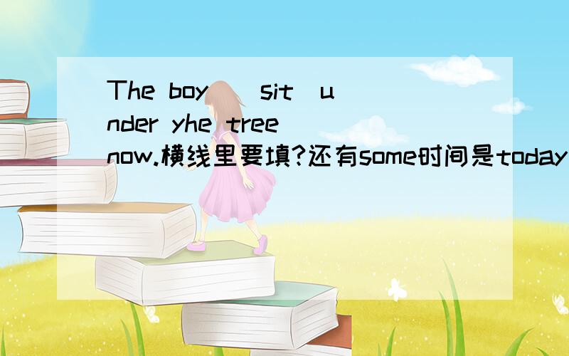 The boy_(sit)under yhe tree now.横线里要填?还有some时间是today