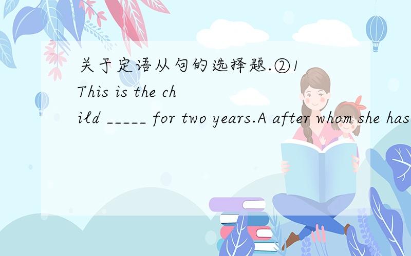 关于定语从句的选择题.②1 This is the child _____ for two years.A after whom she has looked B that she has looked after himC whom she has looked after D which she has looked after2 There are 20 students ,most of ____ come from foreign count